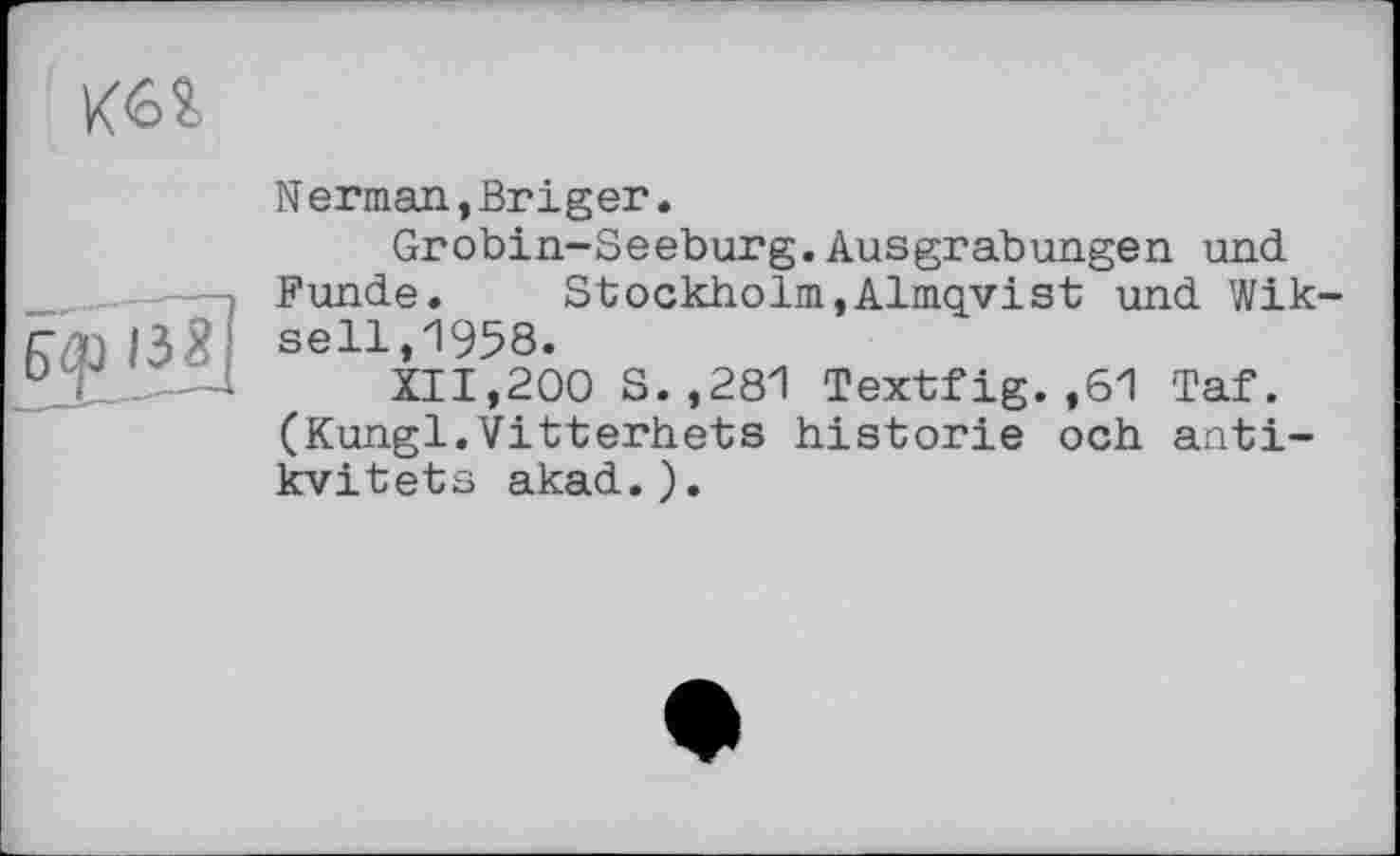 ﻿№
l£â]
Nerman,Briger.
Grobin-Seeburg.Ausgrabungen und Funde. Stockholm,Alniqyist und Wik seil,1958.
XII,200 S.,281 Textfig.,61 Taf. (Kungl.Vitterhets historié och anti-kvitets akad.).